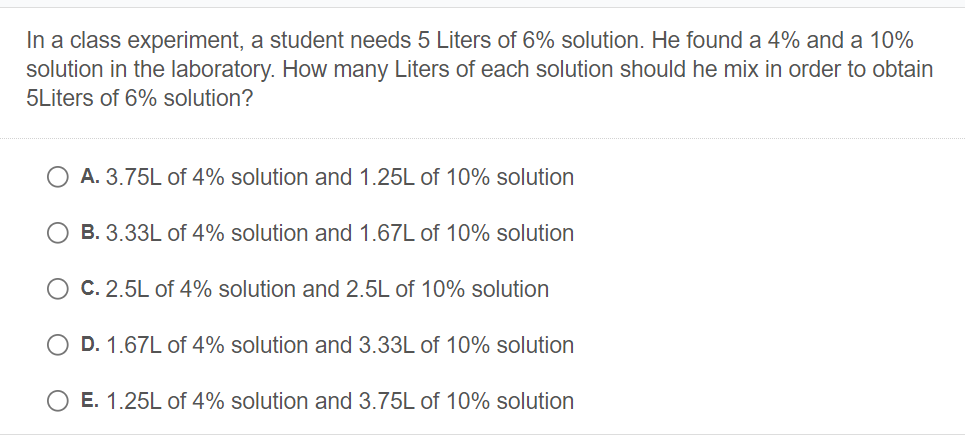 In a class experiment, a student needs 5 Liters of 6% solution. He found a 4% and a 10%
solution in the laboratory. How many Liters of each solution should he mix in order to obtain
5Liters of 6% solution?
A. 3.75L of 4% solution and 1.25L of 10% solution
B. 3.33L of 4% solution and 1.67L of 10% solution
C. 2.5L of 4% solution and 2.5L of 10% solution
D. 1.67L of 4% solution and 3.33L of 10% solution
E. 1.25L of 4% solution and 3.75L of 10% solution
