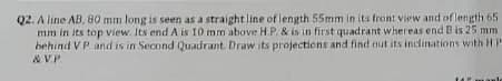 Q2. A line AB, 80 mm long is seen as a straightline of length 55mm in its front view and of length 65
mm in its top view. Its end A is 10 mm above H.P. & is in first quadrant whereas end B is 25 mm
hehind VP and is in Second Quadrant. Draw its projections and find nut its inclinations with HP
& V.P.
