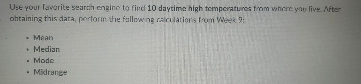 Use your favorite search engine to find 10 daytime high temperatures from where you live. After
obtaining this data, perform the following calculations from Week 9:
• Mean
• Median
Mode
Midrange
