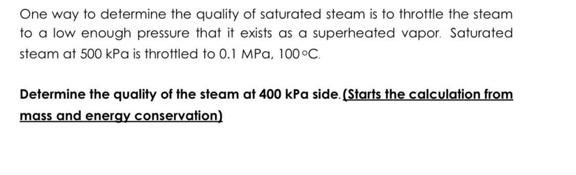 One way to determine the quality of saturated steam is to throttle the steam
to a low enough pressure that it exists as a superheated vapor. Saturated
steam at 500 kPa is throttled to 0.1 MPa, 100°C.
Determine the quality of the steam at 400 kPa side. (Starts the calculation from
mass and energy conservation)
