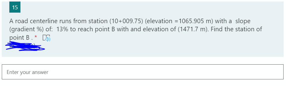 15
A road centerline runs from station (10+009.75) (elevation =1065.905 m) with a slope
(gradient %) of: 13% to reach point B with and elevation of (1471.7 m). Find the station of
point B. *
Enter your answer
