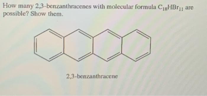 How many 2,3-benzanthracenes with molecular formula CigHBr11
possible? Show them.
2,3-benzanthracene