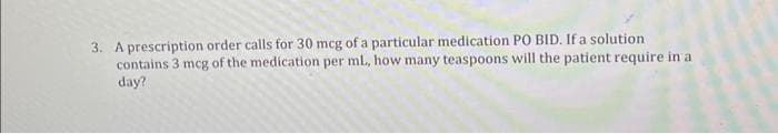 3. A prescription order calls for 30 mcg of a particular medication PO BID. If a solution
contains 3 mcg of the medication per ml., how many teaspoons will the patient require in at
day?