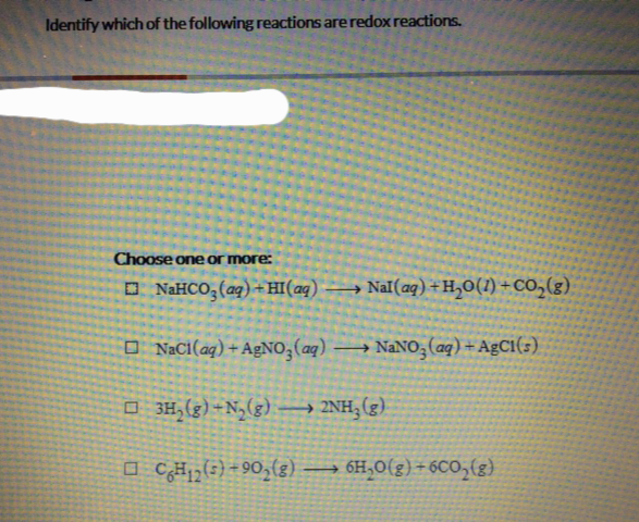 Identify which of the following reactions are redox reactions.
Choose one or more:
NaHCO3(aq) + HI(aq) →→→→ Nal(aq) + H₂O(1) + CO₂(g)
NaCl(aq) +AgNO3(aq) →→→ NaNO3(aq) + AgC1(s)
□3H₂(g) +N₂(g) →→→→ 2NH₂(g)
CH₁2 (5)-90₂(g) →→ 6H₂O(g) +6CO₂(g)