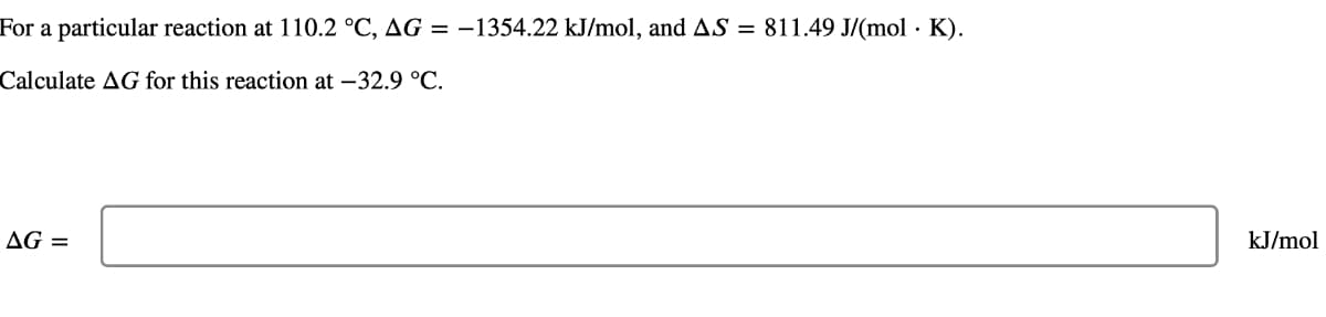 For a particular reaction at 110.2 °C, AG = -1354.22 kJ/mol, and AS = 811.49 J/(mol. K).
Calculate AG for this reaction at -32.9 °C.
AG =
kJ/mol