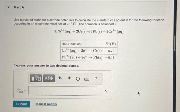 Part A
Use tabulated standard electrode potentials to calculate the standard cell potential for the following reaction
occurring in an electrochemical cell at 25 °C. (The equation is balanced.)
3Pb²+ (aq) + 2Cr(s)→3Pb(s) + 2Cr³+ (aq)
Express your answer to two decimal places.
E
cell =
Submit
5 ΑΣΦ
Half-Reaction
E° (V)
3+
Cr³+ (aq) +3e →→ Cr(s)
-0.73
Pb²+(aq) + 2e →→ Pb(s) -0.13
Request Answer
BO ?
V