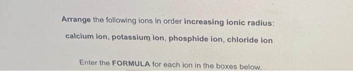 Arrange the following ions in order increasing ionic radius:
calcium ion, potassium ion, phosphide ion, chloride ion
Enter the FORMULA for each ion in the boxes below.