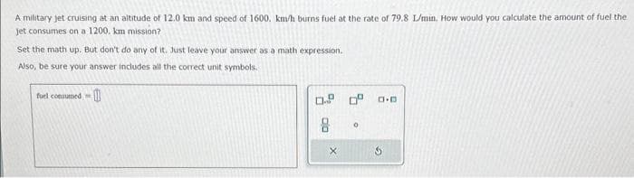 A military jet cruising at an altitude of 12.0 km and speed of 1600, km/h burns fuel at the rate of 79.8 L/min. How would you calculate the amount of fuel the
jet consumes on a 1200. km mission?
Set the math up. But don't do any of it. Just leave your answer as a math expression.
Also, be sure your answer includes all the correct unit symbols.
fuel consumed
0.9
8
X
0⁰
0
D.D
3