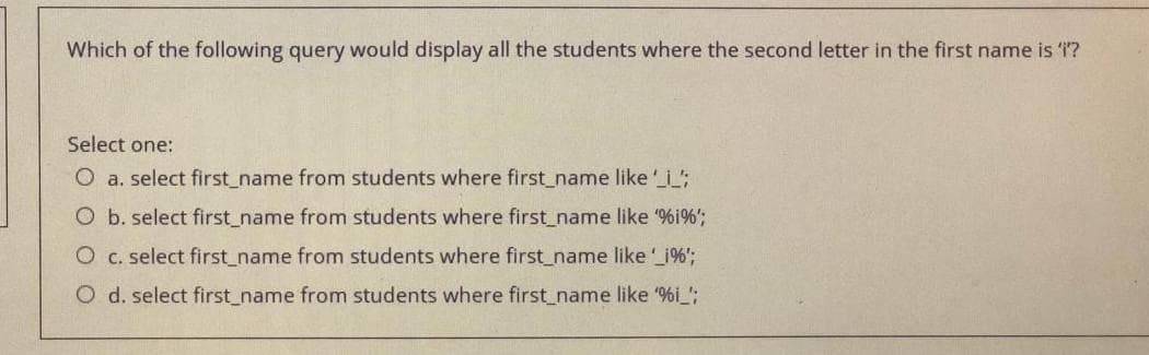 Which of the following query would display all the students where the second letter in the first name is "i"?
Select one:
O a. select first_name from students where first_name like '_i
O b. select first_name from students where first_name like '%i%';
O c. select first_name from students where first_name like '_i%';
O d. select first_name from students where first_name like '%i_';