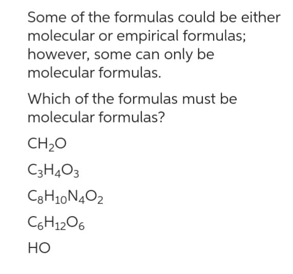 Some of the formulas could be either
molecular or empirical formulas;
however, some can only be
molecular formulas.
Which of the formulas must be
molecular formulas?
CH₂O
C3H4O3
C8H10N4O2
C6H12O6
HO