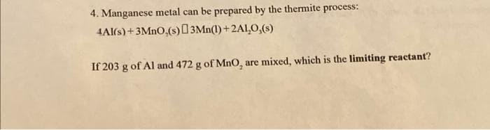 4. Manganese metal can be prepared by the thermite process:
4Al(s) + 3MnO,(s) 3Mn(1)+2A1,0,(s)
If 203 g of Al and 472 g of MnO, are mixed, which is the limiting reactant?