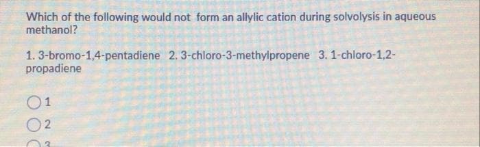 Which of the following would not form an allylic cation during solvolysis in aqueous
methanol?
1.3-bromo-1,4-pentadiene 2.3-chloro-3-methylpropene 3. 1-chloro-1,2-
propadiene
01
2
3