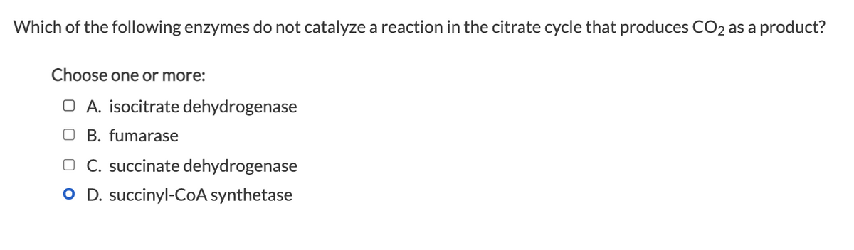 Which of the following enzymes do not catalyze a reaction in the citrate cycle that produces CO2 as a product?
Choose one or more:
OA. isocitrate dehydrogenase
OB. fumarase
L C. succinate dehydrogenase
O D. succinyl-CoA synthetase