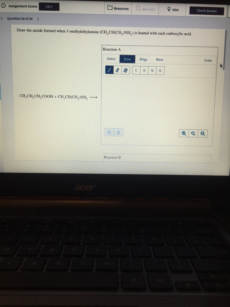 O Assignment Score:
81%
O Resources
L Give Up?
O Hint
Check Answer
< Question 29 of 34 >
Draw the amide formed when 1-methylethylamine (CH,CH(CH,)NH,) is heated with each carboxylic acid.
Reaction A
Select
Draw
Rings
More
Erase
H
N
CH,CH, CH, COOH + CH,CH(CH,)NH, →
Reaction B
acer
