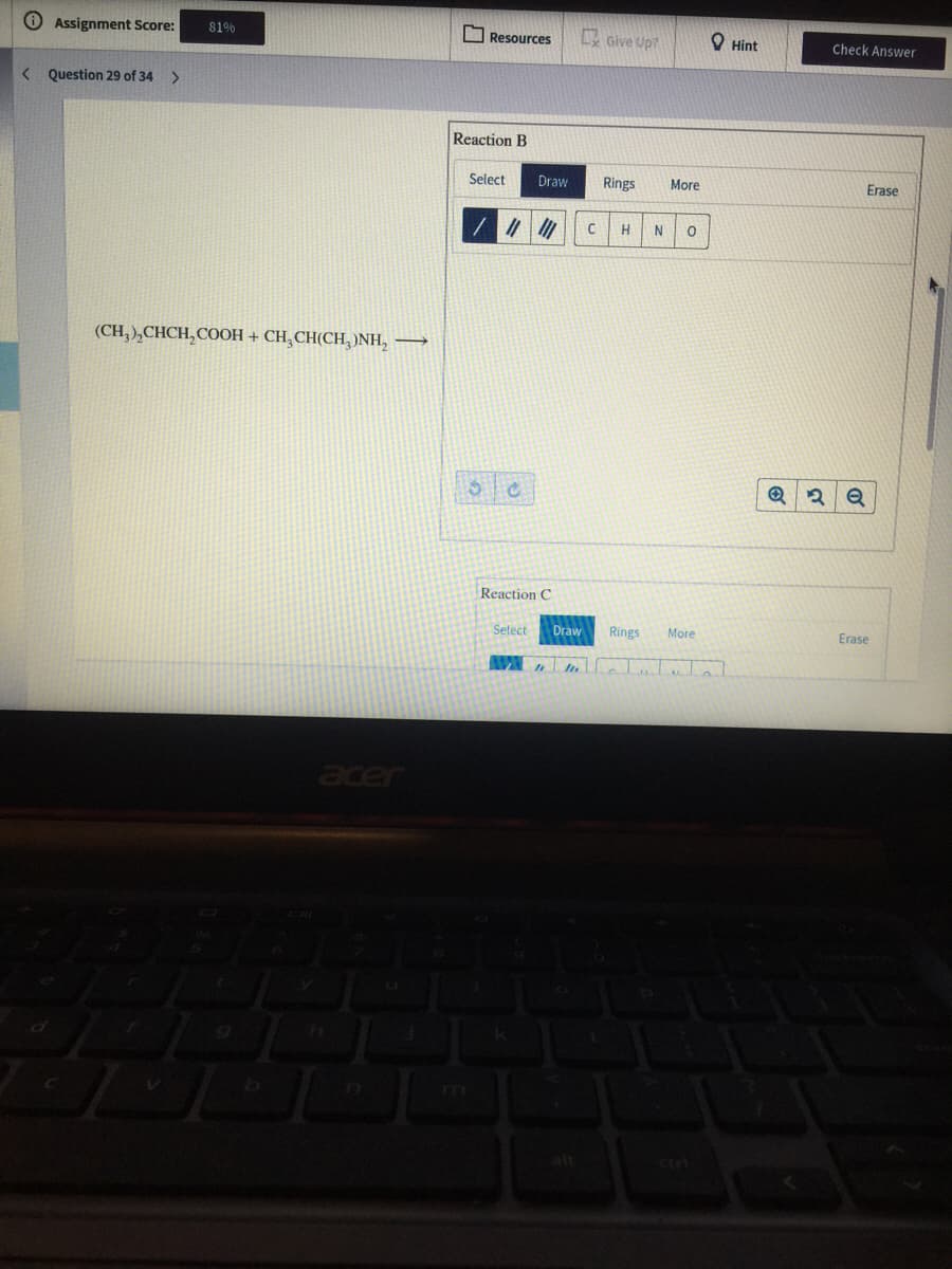 O Assignment Score:
81%
O Resources
Give Up?
O Hint
Check Answer
< Question 29 of 34 >
Reaction B
Select
Draw
Rings
More
Erase
H
N
(CH, ),CHCH,COOH + CH, CH(CH,)NH, →
Reaction C
Select
Draw
Rings
More
Erase
m
Ciri
