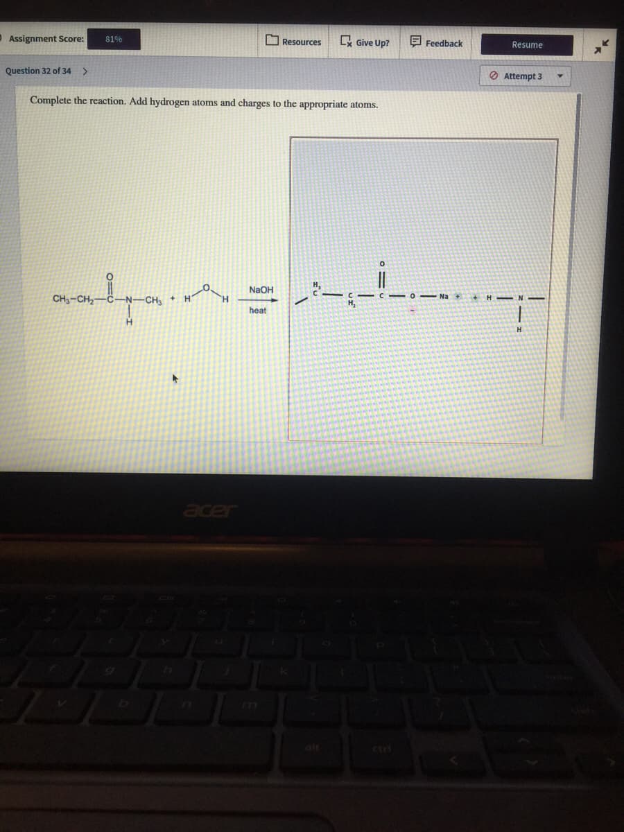 O Assignment Score:
O Resources
Give Up?
81%
E Feedback
Resume
Question 32 of 34
>
O Attempt 3
Complete the reaction. Add hydrogen atoms and charges to the appropriate atoms.
NaOH
CH3-CH2
CH +
N
heat
acer
