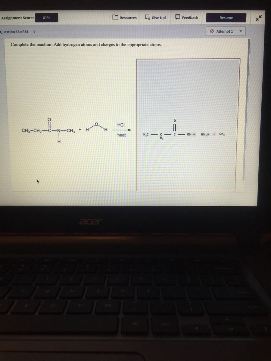 Assignment Score:
81%
O Resources
L Give Up?
E Feedback
Resume
Question 33 of 34 >
O Attempt 1
Complete the reaction. Add hydrogen atoms and charges to the appropriate atoms.
HCI
CH3-CH2-
N-CH3
H.
heat
H,C -C C OH +
H,
NH, + - CH,
aer
art
