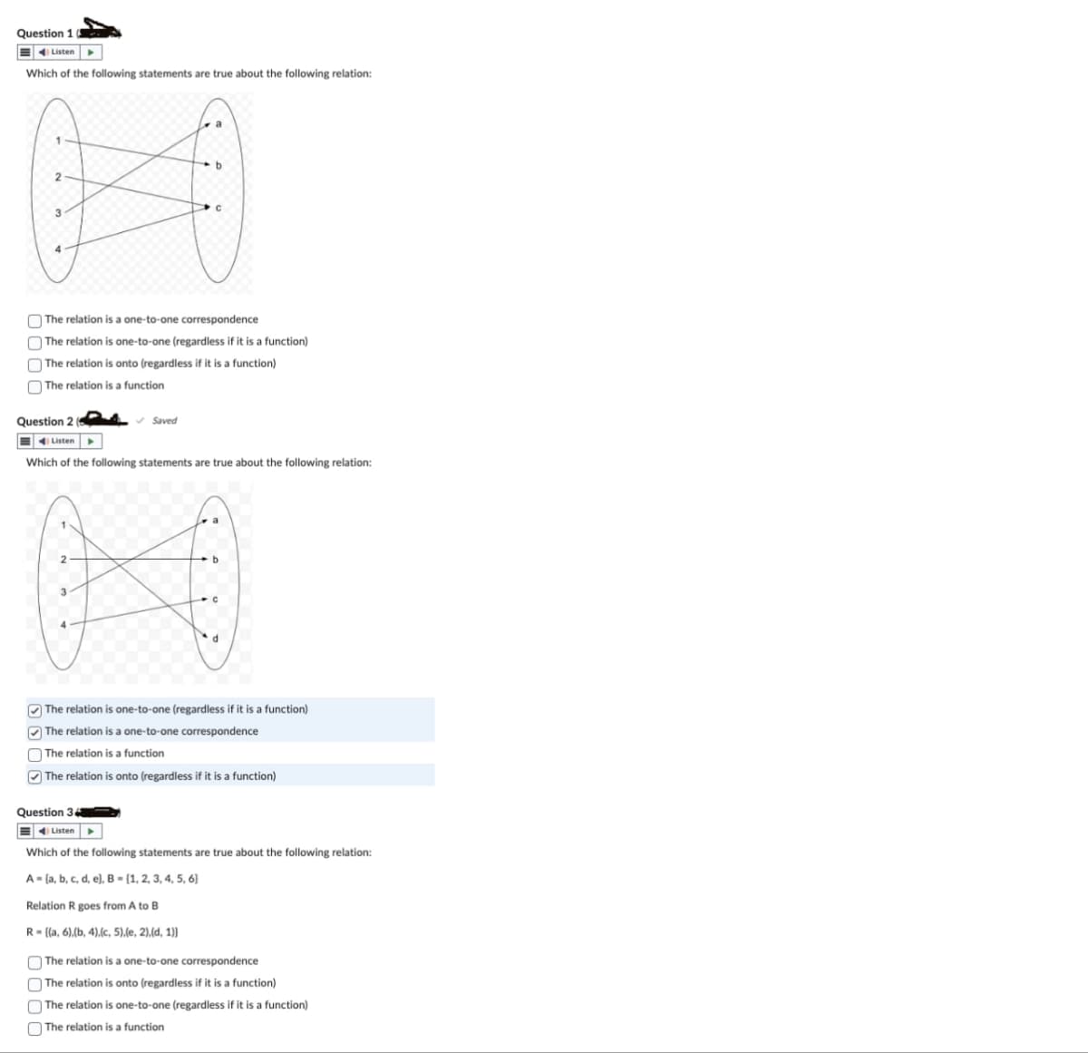 Question 1
Listen
Which of the following statements are true about the following relation:
b
2
C
3
The relation is a one-to-one correspondence
The relation is one-to-one (regardless if it is a function)
The relation is onto (regardless if it is a function)
The relation is a function
Question 2
Listen
Saved
Which of the following statements are true about the following relation:
2
Kikk
The relation is one-to-one (regardless if it is a function)
The relation is a one-to-one correspondence
The relation is a function
The relation is onto (regardless if it is a function)
Question 34
Listen
Which of the following statements are true about the following relation:
A=(a, b, c, d, e), B = [1, 2, 3, 4, 5, 6)
Relation R goes from A to B
R={(a, 6),(b, 4),(c, 5),(e, 2),(d, 1)}
The relation is a one-to-one correspondence
The relation is onto (regardless if it is a function)
The relation is one-to-one (regardless if it is a function)
The relation is a function