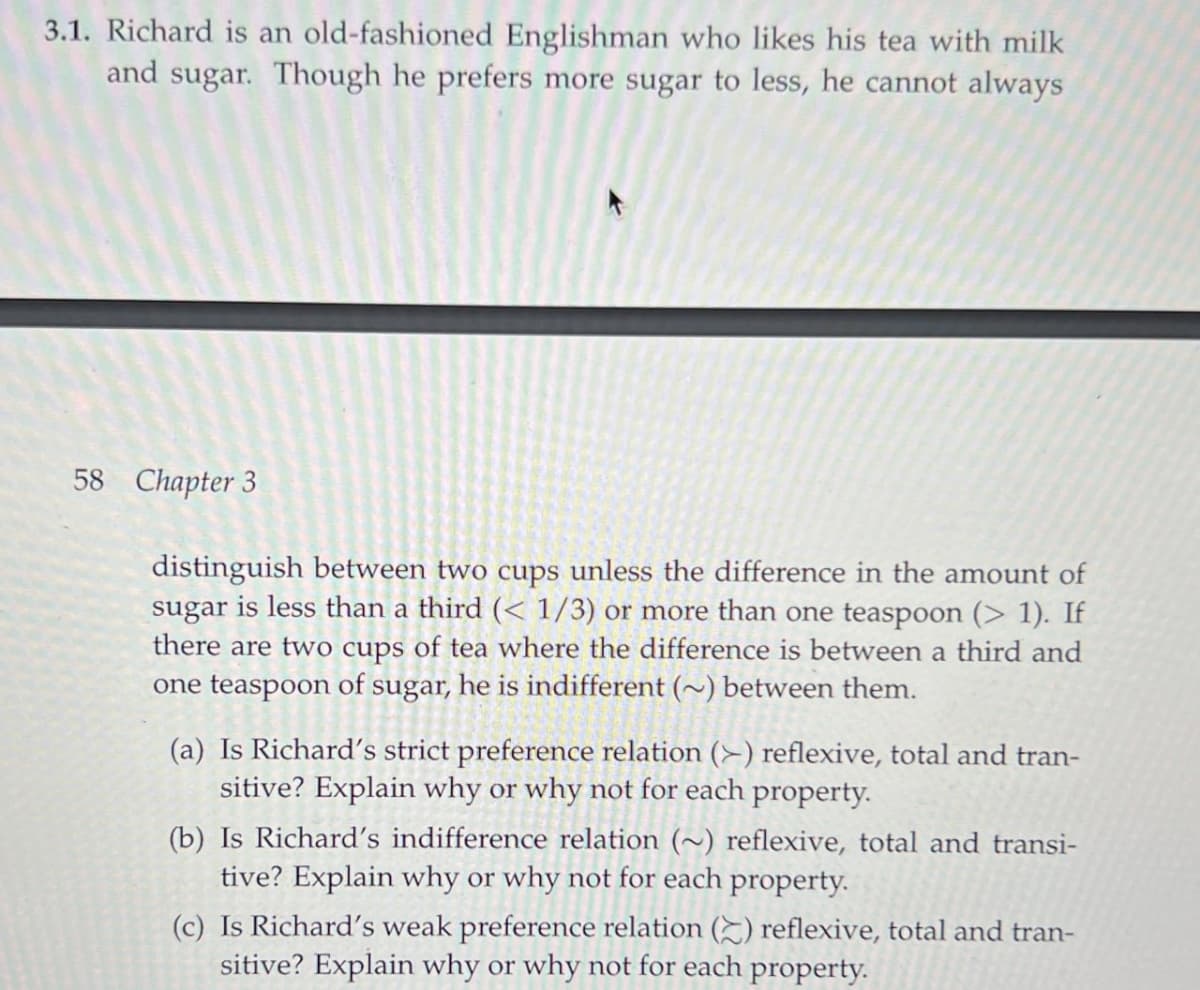 3.1. Richard is an old-fashioned Englishman who likes his tea with milk
and sugar. Though he prefers more sugar to less, he cannot always
58 Chapter 3
distinguish between two cups unless the difference in the amount of
sugar is less than a third (< 1/3) or more than one teaspoon (> 1). If
there are two cups of tea where the difference is between a third and
one teaspoon of sugar, he is indifferent (~) between them.
(a) Is Richard's strict preference relation (>) reflexive, total and tran-
sitive? Explain why or why not for each property.
(b) Is Richard's indifference relation (~) reflexive, total and transi-
tive? Explain why or why not for each property.
(c) Is Richard's weak preference relation () reflexive, total and tran-
sitive? Explain why or why not for each property.