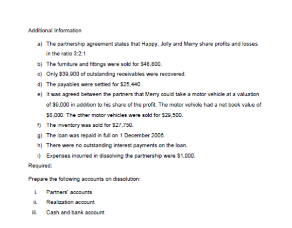 Additional Information
a) The partnership agreement states that Happy. Jolly and Merry share profits and losses
in the ratio 3:2:1
b) The furniture and fittings were sold for $48.800.
c) Only $39.900 of outstanding receivables were recovered.
d) The payables were settled for $25,440.
e) It was agreed between the partners that Merry could take a motor vehicle at a valuation
of $9,000 in addition to his share of the profit. The motor vehicle had a net book value of
$8,000. The other motor vehicles were sold for $29,500.
The inventory was sold for $27,750.
f)
g) The loan was repaid in full on 1 December 2006.
h) There were no outstanding interest payments on the loan.
i) Expenses incurred in dissolving the partnership were $1,000.
Required:
Prepare the following accounts on dissolution:
i.
ii.
Partners' accounts
Realization account
Cash and bank account