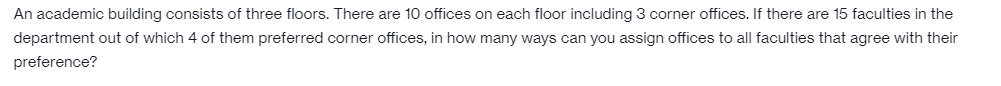 An academic building consists of three floors. There are 10 offices on each floor including 3 corner offices. If there are 15 faculties in the
department out of which 4 of them preferred corner offices, in how many ways can you assign offices to all faculties that agree with their
preference?
