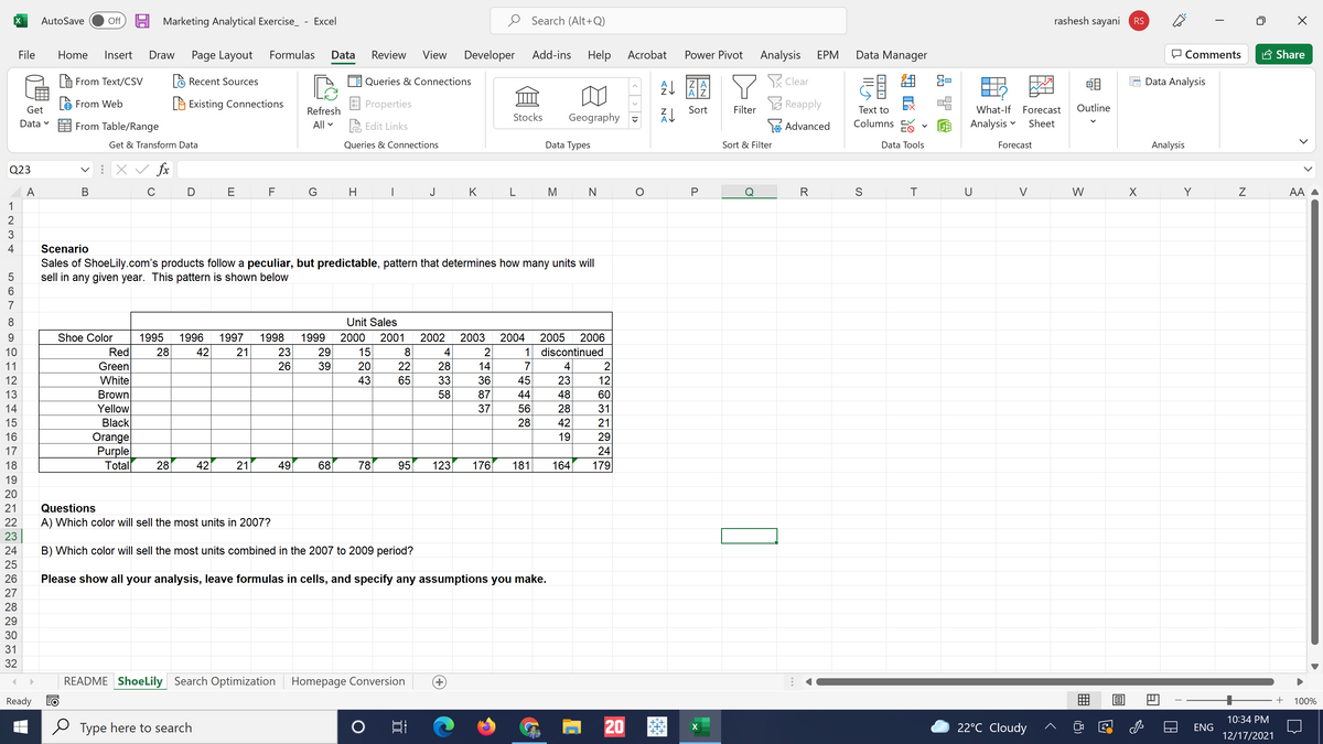 H Marketing Analytical Exercise_ - Excel
O Search (Alt+Q)
rashesh sayani
AutoSave
Off
RS
File
Home
Insert
Draw
Page Layout
Formulas
Data
Review
View
Developer
Add-ins
Help
Acrobat
Power Pivot
Analysis
ЕРМ
Data Manager
O Comments
A Share
à From Text/CSV
là Recent Sources
Queries & Connections
RClear
Data Analysis
ZA
A
e From Web
Là Existing Connections
Properties
E Reapply
Outline
Get
Refresh
Sort
Filter
Text to
What-If Forecast
Stocks
Geography
Data
From Table/Range
All
A Edit Links
Advanced
Columns
Analysis
Sheet
Get & Transform Data
Queries & Connections
Data Types
Sort & Filter
Data Tools
Forecast
Analysis
Q23
v : X v fx
A
В
C
E
F
H
|
J
K
L
M
N
R
S
T
U
V
W
Y
AA
1
2
4
Scenario
Sales of ShoeLily.com's products follow a peculiar, but predictable, pattern that determines how many units will
sell in any given year. This pattern is shown below
6
7
8
Unit Sales
Shoe Color
1995
1996
1997
1998
1999
2000
2001
2002
2003
2004
2005
2006
10
Red
28
42
21
23
29
15
8
4
2
1 discontinued
Green
White
Brown
Yellow
Black
Orange
Purple
Total
11
26
39
20
22
28
14
7
4
2
12
43
65
33
36
23
12
13
58
87
44
48
60
14
37
56
28
31
15
28
42
21
16
19
29
24
179
17
18
28
42
21
49
68
78
95
123
176
181
164
19
20
21
Questions
22
A) Which color will sell the most units in 2007?
23
24
B) Which color will sell the most units combined in the 2007 to 2009 period?
25
26
Please show all your analysis, leave formulas in cells, and specify any assumptions you make.
27
28
29
30
31
32
README ShoeLily Search Optimization Homepage Conversion
+)
Ready
EO
100%
10:34 PM
Type here to search
日i
20
22°C Cloudy
ENG
12/17/2021
>
N
|
45
