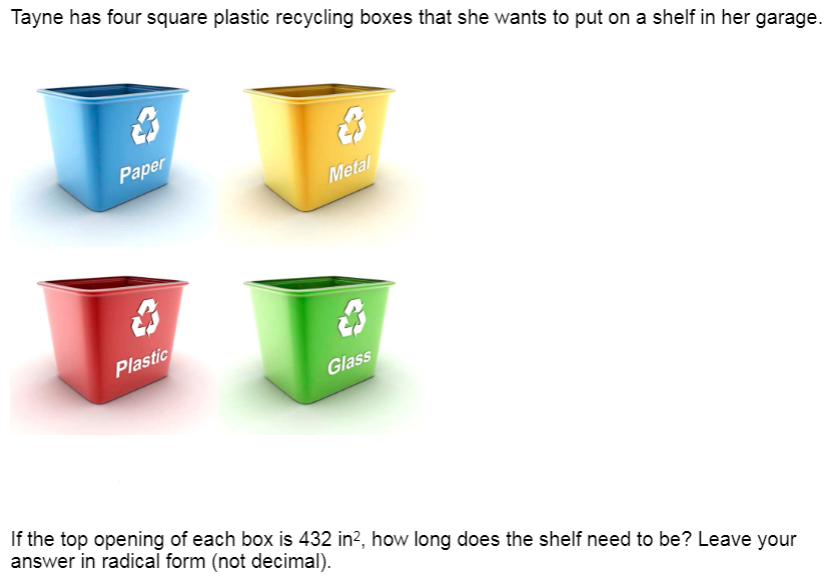 Tayne has four square plastic recycling boxes that she wants to put on a shelf in her garage.
Paper
Metal
Plastic
Glass
If the top opening of each box is 432 in?, how long does the shelf need to be? Leave your
answer in radical form (not decimal).
