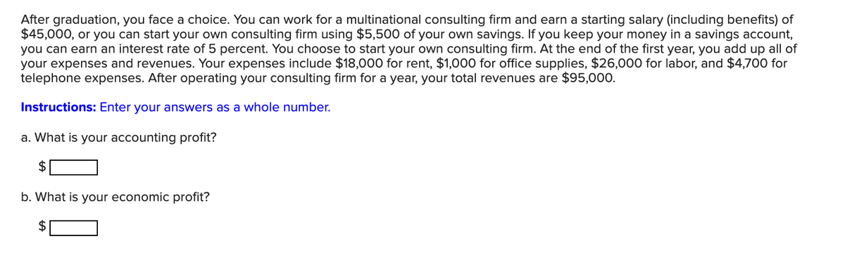 After graduation, you face a choice. You can work for a multinational consulting firm and earn a starting salary (including benefits) of
$45,000, or you can start your own consulting firm using $5,500 of your own savings. If you keep your money in a savings account,
you can earn an interest rate of 5 percent. You choose to start your own consulting firm. At the end of the first year, you add up all of
your expenses and revenues. Your expenses include $18,000 for rent, $1,000 for office supplies, $26,000 for labor, and $4,700 for
telephone expenses. After operating your consulting firm for a year, your total revenues are $95,000.
Instructions: Enter your answers as a whole number.
a. What is your accounting profit?
2$
b. What is your economic profit?
2$
