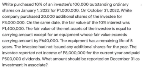 White purchased 10% of an investee's 100,000 outstanding ordinary
shares on January 1, 2022 for P1,000,000. On October 31, 2022, White
company purchased 20,000 additional shares of the investee for
P3,000,000. On the same date, the fair value of the 10% interest was
P1,400,000. The fair value of the net assets of the investee is equal to
carrying amount except for an equipment whose fair value exceeds
carrying amount by P640,000. The equipment has a remaining life of 5
years. The investee had not issued any additional shares for the year. The
investee reported net income of P8,000.000 for the current year and paid
P500,000 dividends. What amount should be reported on December 31 as
investment in associate?
