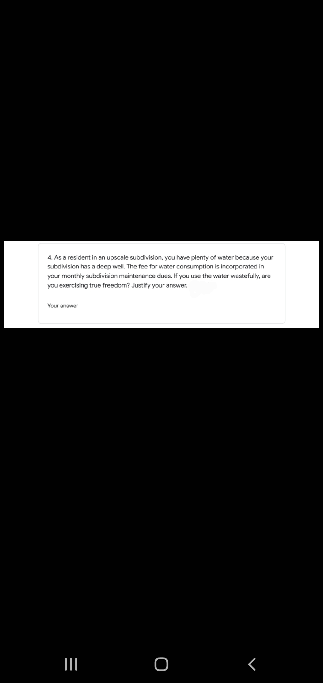 4. As a resident in an upscale subdivision, you have plenty of water because your
subdivision has a deep well. The fee for water consumption is incorporated in
your monthly subdivision maintenance dues. If you use the water wastefully, are
you exercising true freedom? Justify your answer.
Your answer

