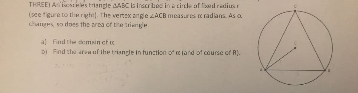 THREE) An isosceles triangle AABC is inscribed in a circle of fixed radiusr
C
(see figure to the right). The vertex angle ZACB measures a radians. As a
changes, so does the area of the triangle.
a) Find the domain of a.
b) Find the area of the triangle in function of a (and of course of R).
B.
