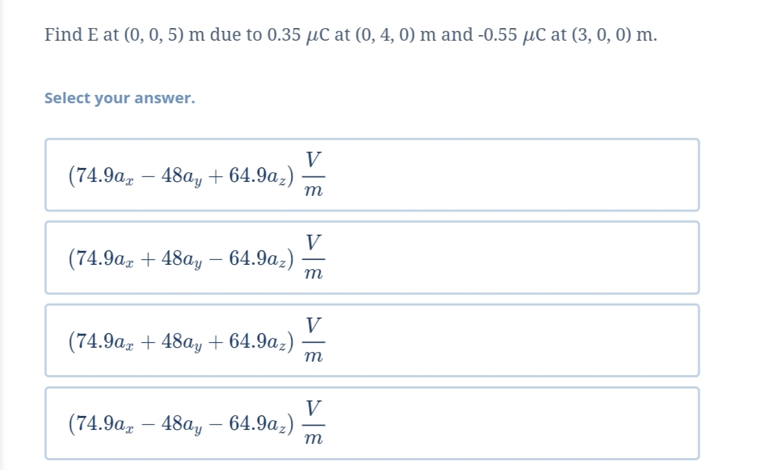 Find E at (0, 0, 5) m due to 0.35 µC at (0, 4, 0) m and -0.55 µC at (3, 0, 0) m.
Select your answer.
V
(74.9a, – 48a, + 64.9a,)
m
V
(74.9az + 48a, – 64.9az)
m
V
(74.9a, + 48a, + 64.9az)
m
V
(74.9a, – 48a, – 64.9a,)
m
