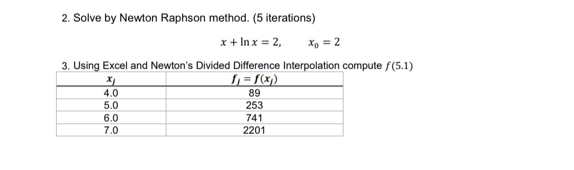 ### Newton-Raphson Method and Newton's Divided Difference Interpolation

#### 2. Solve by Newton Raphson method. (5 iterations)

Given the equation:
\[ 
x + \ln x = 2, \quad x_0 = 2 
\]

Use the Newton-Raphson method to find the solution with 5 iterations.

#### 3. Using Excel and Newton’s Divided Difference Interpolation compute \( f(5.1) \)

Consider the following table of values:

\[
\begin{array}{|c|c|}
\hline
x_j & f_j \equiv f(x_j) \\
\hline
4.0 & 89 \\
\hline
5.0 & 253 \\
\hline
6.0 & 741 \\
\hline
7.0 & 2201 \\
\hline
\end{array}
\]

Use Excel and Newton's Divided Difference Interpolation method to compute \( f(5.1) \).

### Explanation:

1. **Newton-Raphson Method Steps**:
    - **Iteration Process**:
      - Step 1: Start with the initial guess \( x_0 = 2 \)
      - Step 2: Use the formula \( x_{n+1} = x_n - \frac{f(x_n)}{f'(x_n)} \)
      - Step 3: Calculate for 5 iterations.

2. **Newton's Divided Difference Interpolation Steps**:
    - **Piecewise Polynomial**: Construct a polynomial using the given data points.
    - **Divided Differences Table**:
        - Create a table to calculate the interpolation polynomial's coefficients.
    - **Evaluate Polynomial**:
        - Substitute \( x = 5.1 \) into the polynomial to find \( f(5.1) \).

This method is beneficial when the function isn't straightforward, and numerical methods are required to find an accurate solution.