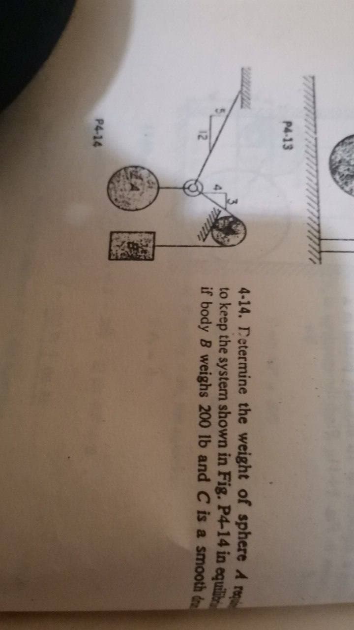 P4-13
4-14. Determine the weight of sphere A re
to keep the system shown in Fig. P4-14 in equili
if body B weighs 200 lb and C is a smooth d
12
P4-14
