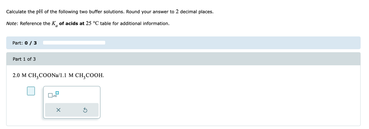 Calculate the pH of the following two buffer solutions. Round your answer to 2 decimal places.
Note: Reference the K of acids at 25 °C table for additional information.
a
Part: 0 / 3
Part 1 of 3
2.0 M CH₂COONa/1.1 M CH₂COOH.
x10
×
Ś