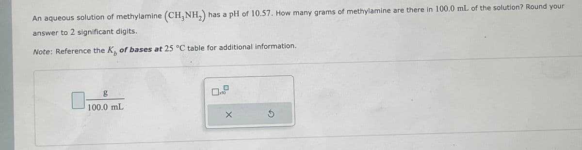 An aqueous solution of methylamine (CH3NH₂) has a pH of 10.57. How many grams of methylamine are there in 100.0 mL of the solution? Round your
answer to 2 significant digits.
Note: Reference the K, of bases at 25 °C table for additional information.
g
100.0 mL
0x10
X
Ś