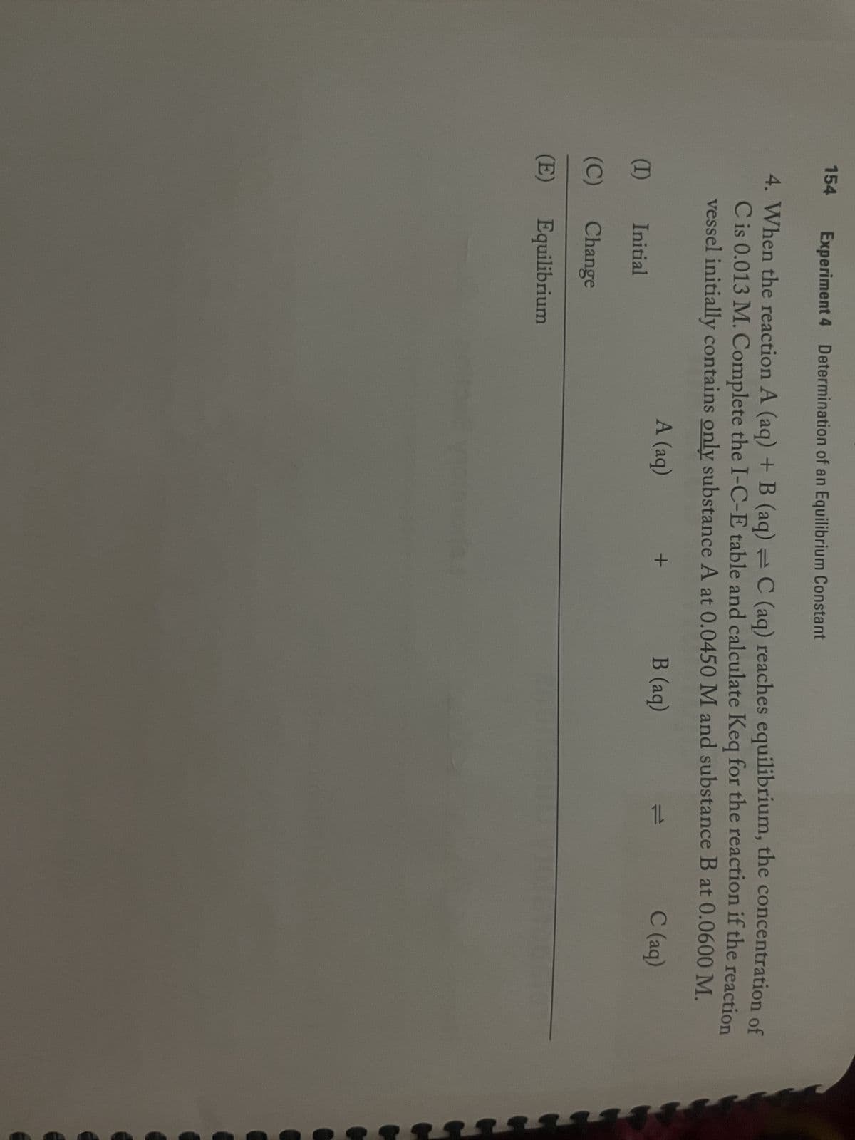 154
Experiment 4 Determination of an Equilibrium Constant
4. When the reaction A (aq) + B (aq) = C (aq) reaches equilibrium, the concentration of
C is 0.013 M. Complete the I-C-E table and calculate Keq for the reaction if the reaction
vessel initially contains only substance A at 0.0450 M and substance B at 0.0600 M.
C (aq)
A (aq)
B (aq)
(I)
(C)
(E)
Initial
Change
Equilibrium
+
11