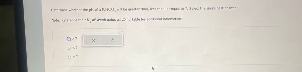 Determine whether the pH of a KHCO3 will be greater than, less than, or equal to 7. Select the single best answer.
Note: Reference the pK of weak acids at 25 °C table for additional information.
>7
0 <7
O = 7
X
5