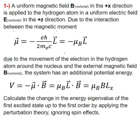 1-) A uniform magnetic field B(vectorial) in the +x direction
is applied to the hydrogen atom in a uniform electric field
E(vectorial) in the +z direction. Due to the interaction
between the magnetic moment
eh
ji -
2mec
due to the movement of the electron in the hydrogen
atom around the nucleus and the external magnetic field
B(vectorial), the system has an additional potential energy.
V = -i · B = HBL ·B = HBBLX
%3D
Calculate the change in the energy eigenvalue of the
first excited state up to the first order by applying the
perturbation theory, ignoring spin effects.
