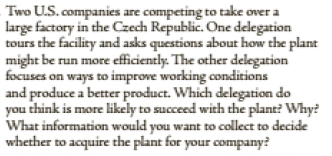 Two U.S. companies are competing to take over a
tours the facility and asks questions about how the plant
might be run more efficiently. The other delegation
focuses on ways to improve working conditions
and produce a better product. Which delegation do
you think is more likely to succeed with the plant? Why?
What information would you want to collect to decide
whether to acquire the plant for your company?
