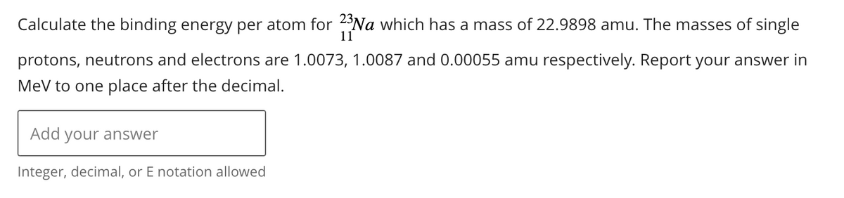 Calculate the binding energy per atom for 23 Na which has a mass of 22.9898 amu. The masses of single
11
protons, neutrons and electrons are 1.0073, 1.0087 and 0.00055 amu respectively. Report your answer in
MeV to one place after the decimal.
Add your answer
Integer, decimal, or E notation allowed