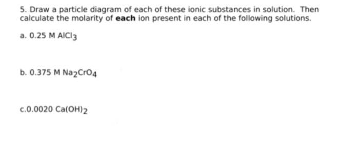 5. Draw a particle diagram of each of these ionic substances in solution. Then
calculate the molarity of each ion present in each of the following solutions.
a. 0.25 M AICI3
b. 0.375 M Na2Cro4
c.0.0020 Ca(OH)2
