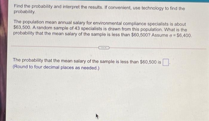 Find the probability and interpret the results. If convenient, use technology to find the
probability.
The population mean annual salary for environmental compliance specialists is about
$63,500. A random sample of 43 specialists is drawn from this population. What is the
probability that the mean salary of the sample is less than $60,500? Assume a = $6,400.
The probability that the mean salary of the sample is less than $60,500 is
(Round to four decimal places as needed.)
