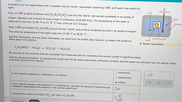 A student runs two experiments with a constant-volume "bomb" calorimeter containing 1300. g of water (see sketch at
right).
thermometer
stim
First, a 6.500 g tablet of benzoic acid (C,H,CO,H) is put into the "bomb" and burned completely in an excess of
oxygen. (Benzoic acid is known to have a heat of combustion of 26.454 k/g.) The temperature of the water is
observed to rise from 21.00 "C to 51.76 °C over a time of 12.3 minutes.
water
insulation
Next, 5.880 g of ethanol (C,H,OH) are put into the "bomb" and similarly completely burned in an excess of oxygen.
This time the temperature of the water rises from 21.00 °C to 46.93 °C.
chemical reaction
Use this information, and any other information you need from the ALEKS Data resource, to answer the questions
below about this reaction:
"bomb
A "bomb" calorimeter.
C,H,OH() + 30,2) - 200,2) + 3H,0 (g)
Be sure any of your answers that are calculated from measured data are rounded to the correct number of significant digits.
Note for advanced students: it's possible the student did not do these experiments sufficiently carefully, and the values you calculate may not exactly match
published values for this reaction.
O exothermic
Is this reaction exothermic, endothermic, or neither?
O endothermic
neither
if you said the reaction was exothermic or endothermic, calculate the amount of heat that was
released or absorbed by the reaction in the second experiment.
Calculate the reaction enthalpy AH per mole of C,H,OH.
kJ
Fam
mol
Explanatinn
