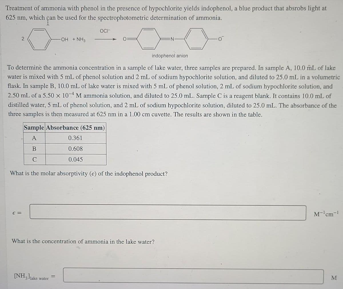 Treatment of ammonia with phenol in the presence of hypochlorite yields indophenol, a blue product that absrobs light at
625 nm, which çan be used for the spectrophotometric determination of ammonia.
gan
OCF
OH + NH3
indophenol anion
To determinè the ammonia concentration in a sample of lake water, three samples are prepared. In sample A, 10.0 mL of lake
water is mixed with 5 mL of phenol solution and 2 mL of sodium hypochlorite solution, and diluted to 25.0 mL in a volumetric
flask. In sample B, 10.0 mL of lake water is mixed with 5 mL of phenol solution, 2 mL of sodium hypochlorite solution, and
2.50 mL of a 5.50 x 10-4 M ammonia solution, and diluted to 25.0 mL. Sample C is a reagent blank. It contains 10.0 mL of
distilled water, 5 mL of phenol solution, and 2 mL of sodium hypochlorite solution, diluted to 25.0 mL. The absorbance of the
three samples is then measured at 625 nm in a 1.00 cm cuvette. The results are shown in the table.
Sample Absorbance (625 nm)
A
0.361
B
0.608
C
0.045
What is the molar absorptivity (e) of the indophenol product?
E =
M-'cm-!
What is the concentration of ammonia in the lake water?
(NH,ljake water
M
