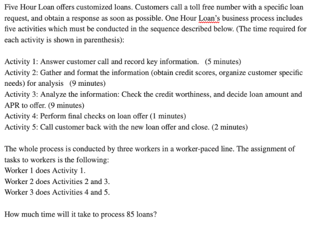 Five Hour Loan offers customized loans. Customers call a toll free number with a specific loan
request, and obtain a response as soon as possible. One Hour Loan's business process includes
five activities which must be conducted in the sequence described below. (The time required for
each activity is shown in parenthesis):
Activity 1: Answer customer call and record key information. (5 minutes)
Activity 2: Gather and format the information (obtain credit scores, organize customer specific
needs) for analysis (9 minutes)
Activity 3: Analyze the information: Check the credit worthiness, and decide loan amount and
APR to offer. (9 minutes)
Activity 4: Perform final checks on loan offer (1 minutes)
Activity 5: Call customer back with the new loan offer and close. (2 minutes)
The whole process is conducted by three workers in a worker-paced line. The assignment of
tasks to workers is the following:
Worker 1 does Activity 1.
Worker 2 does Activities 2 and 3.
Worker 3 does Activities 4 and 5.
How much time will it take to process 85 loans?
