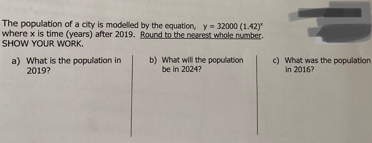 The population of a city is modelled by the equation, y = 32000 (1.42)*
where x is time (years) after 2019. Round to the nearest whole number.
SHOW YOUR WORK.
a) What is the population in
2019?
b) What will the population
be in 2024?
c) What was the population
in 2016?
