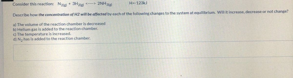 Consider this reaction: N2g) + 3H2(g)
<----> 2NH3(g)
H=-123kJ
Describe how the concentration of H2 will be affected by each of the following changes to the system at equilibrium. Will it increase, decrease or not change?
a) The volume of the reaction chamber is decreased
b) Helium gas is added to the reaction chamber.
c) The temperature is increased.
d) N, has is added to the reaction chamber.
