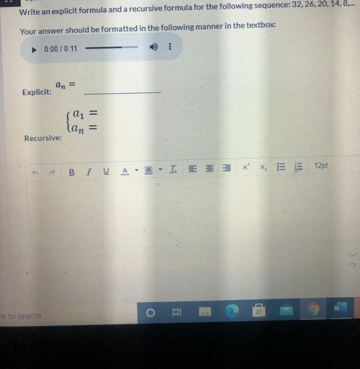 Write an explicit formula and a recursive formula for the following sequence: 32, 26, 20, 14, 8,..
Your answer should be formatted in the following manner in the textbox:
• 0:00 /0:11
an =
Explicit:
a1
lan
(an =
%3D
Recursive:
BIUA A I E E = x, E E
re to search
|耳
