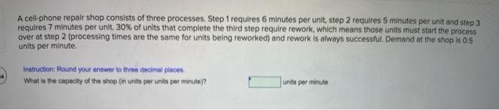 A cell-phone repair shop consists of three processes. Step 1 requires 6 minutes per unit, step 2 requires 5 minutes per unit and step 3
requires 7 minutes per unit. 30% of units that complete the third step require rework, which means those units must start the process
over at step 2 (processing times are the same for units being reworked) and rework is always successful. Demand at the shop is 0.5
units per minute.
Instruction: Round your answer to three decimal places.
What is the capacity of the shop (in units per units per minute)?
units per minute